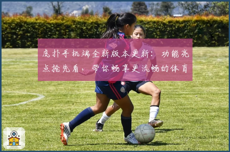 虎扑手机端全新版本更新：功能亮点抢先看，带你畅享更流畅的体育互动体验