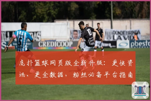虎扑篮球网页版全新升级：更快资讯、更全数据，粉丝必备平台指南