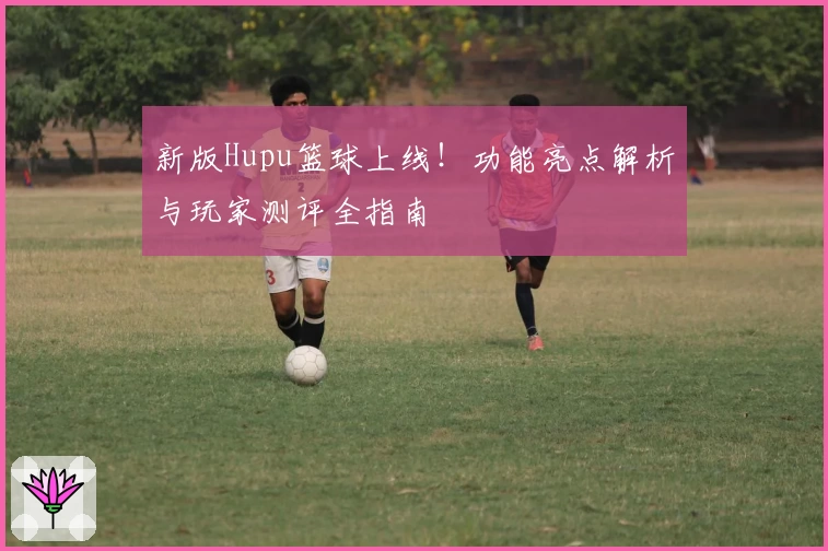 新版Hupu篮球上线！功能亮点解析与玩家测评全指南