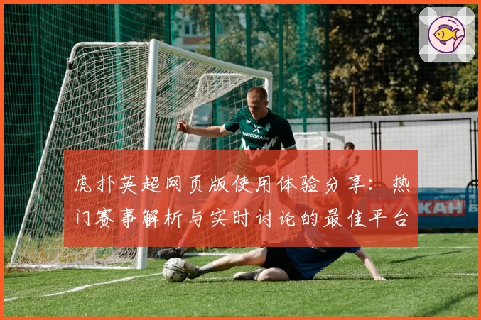 虎扑英超网页版使用体验分享：热门赛事解析与实时讨论的最佳平台