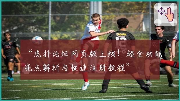 “虎扑论坛网页版上线！超全功能亮点解析与快速注册教程”