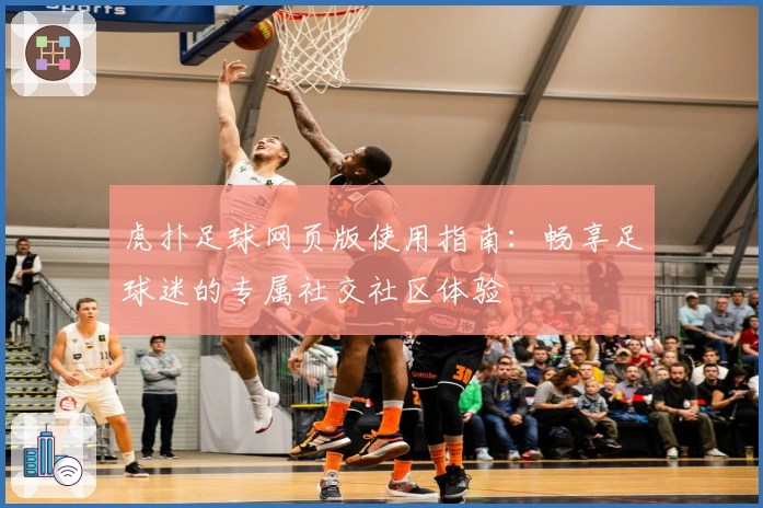 虎扑足球网页版使用指南：畅享足球迷的专属社交社区体验