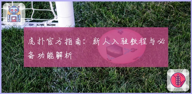 虎扑官方指南：新人入驻教程与必备功能解析
