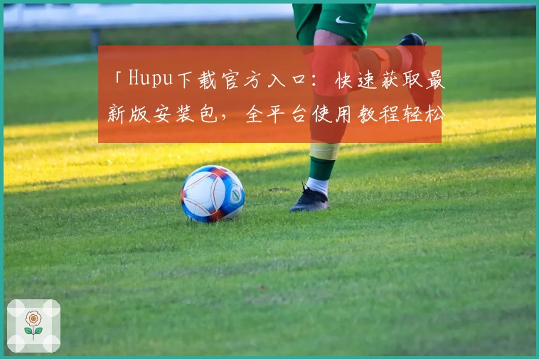 「Hupu下载官方入口：快速获取最新版安装包，全平台使用教程轻松上手」
