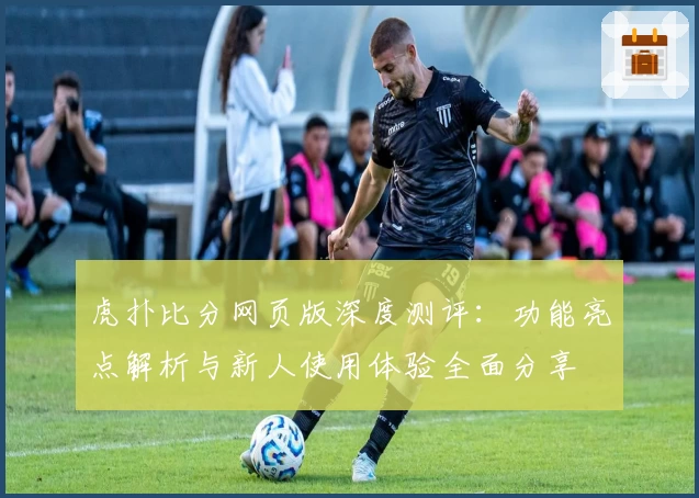 虎扑比分网页版深度测评:功能亮点解析与新人使用体验全面分享