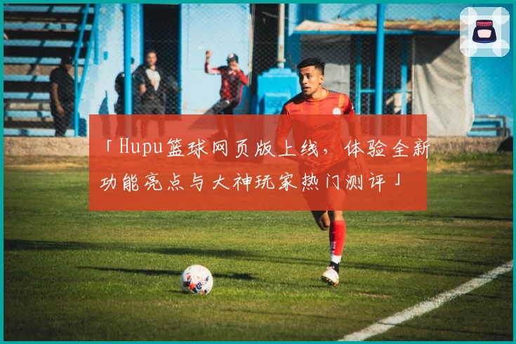 「Hupu篮球网页版上线，体验全新功能亮点与大神玩家热门测评」