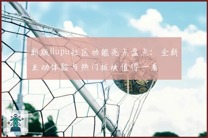 新版Hupu社区功能亮点盘点：全新互动体验与热门板块值得一看