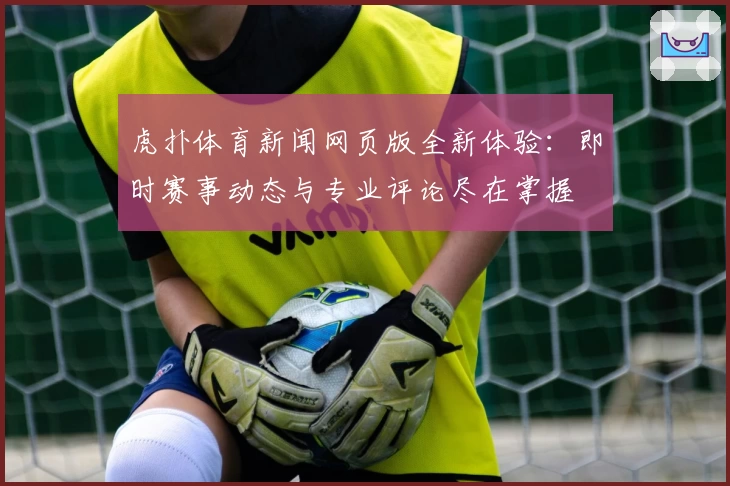 虎扑体育新闻网页版全新体验：即时赛事动态与专业评论尽在掌握