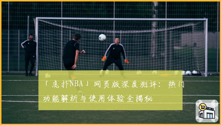 「虎扑NBA」网页版深度测评：热门功能解析与使用体验全揭秘