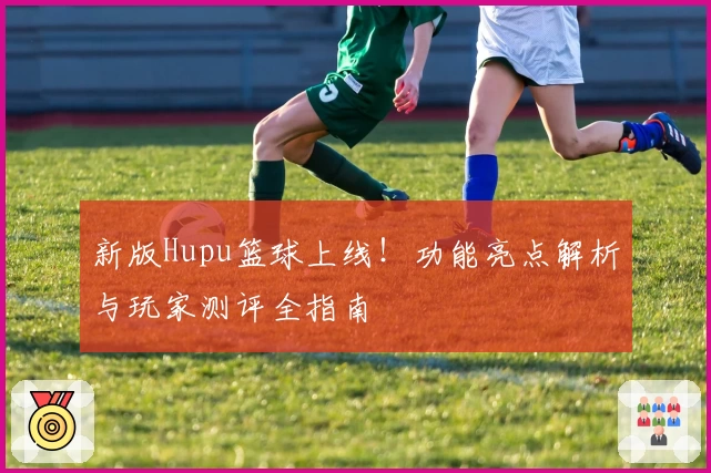 新版Hupu篮球上线！功能亮点解析与玩家测评全指南