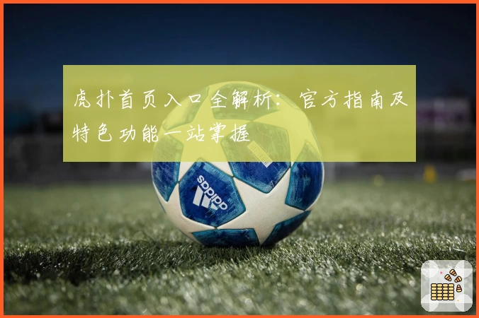 虎扑首页入口全解析：官方指南及特色功能一站掌握