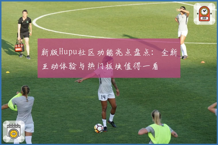 新版Hupu社区功能亮点盘点：全新互动体验与热门板块值得一看