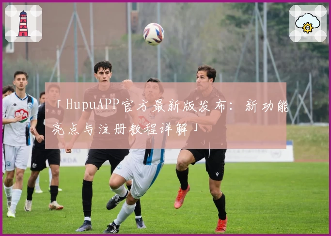 「HupuAPP官方最新版发布：新功能亮点与注册教程详解」