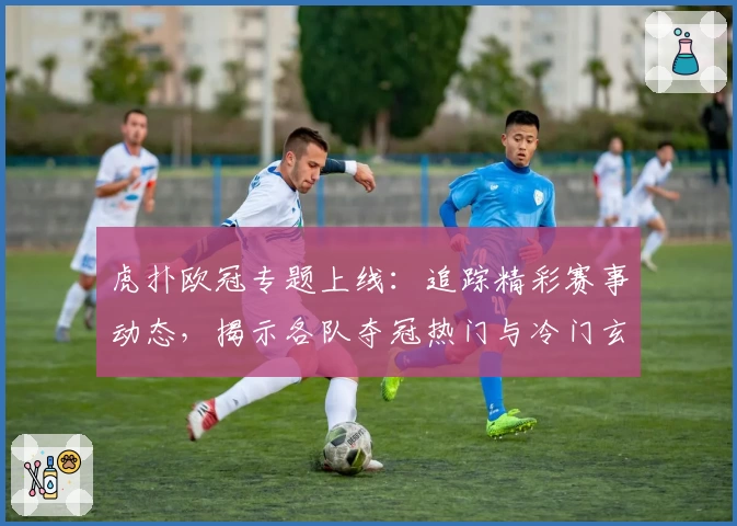 虎扑欧冠专题上线：追踪精彩赛事动态，揭示各队夺冠热门与冷门玄机