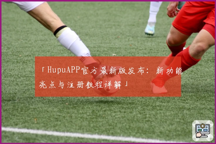 「HupuAPP官方最新版发布：新功能亮点与注册教程详解」