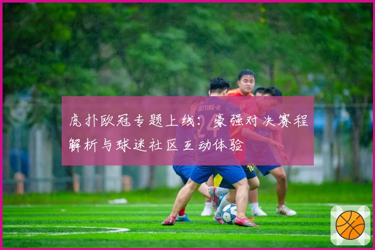 虎扑欧冠专题上线：豪强对决赛程解析与球迷社区互动体验