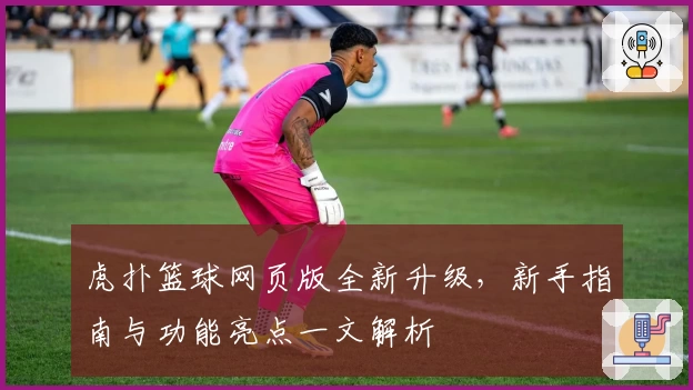 虎扑篮球网页版全新升级，新手指南与功能亮点一文解析