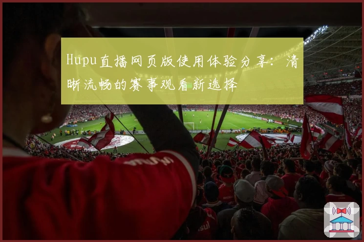 Hupu直播网页版使用体验分享：清晰流畅的赛事观看新选择