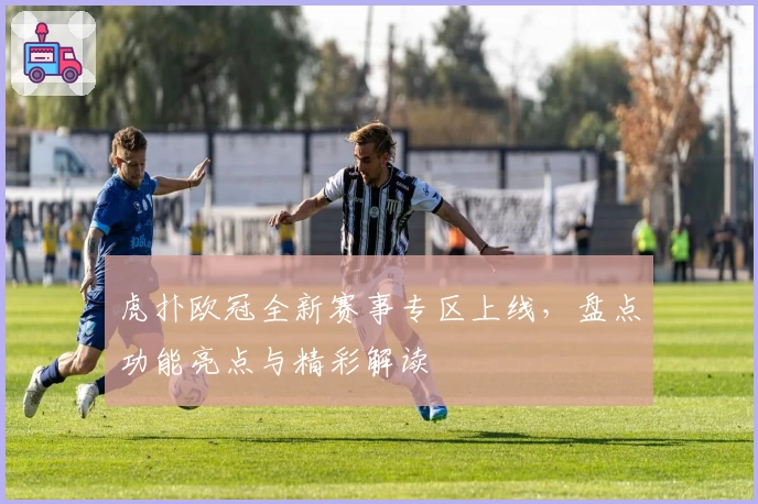 虎扑欧冠全新赛事专区上线，盘点功能亮点与精彩解读