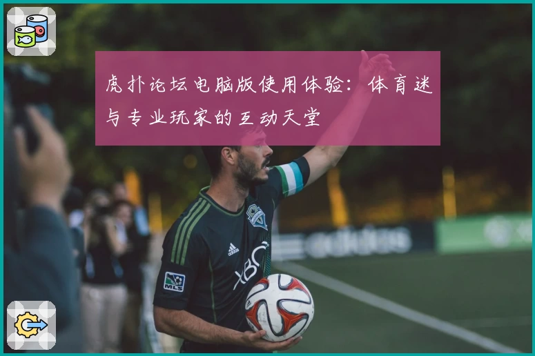 虎扑论坛电脑版使用体验：体育迷与专业玩家的互动天堂