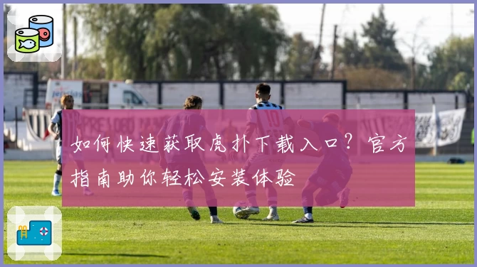 如何快速获取虎扑下载入口?官方指南助你轻松安装体验