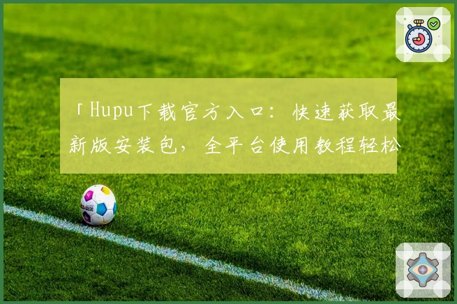 「Hupu下载官方入口：快速获取最新版安装包，全平台使用教程轻松上手」