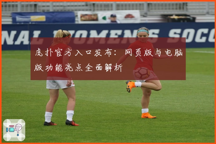 虎扑官方入口发布：网页版与电脑版功能亮点全面解析