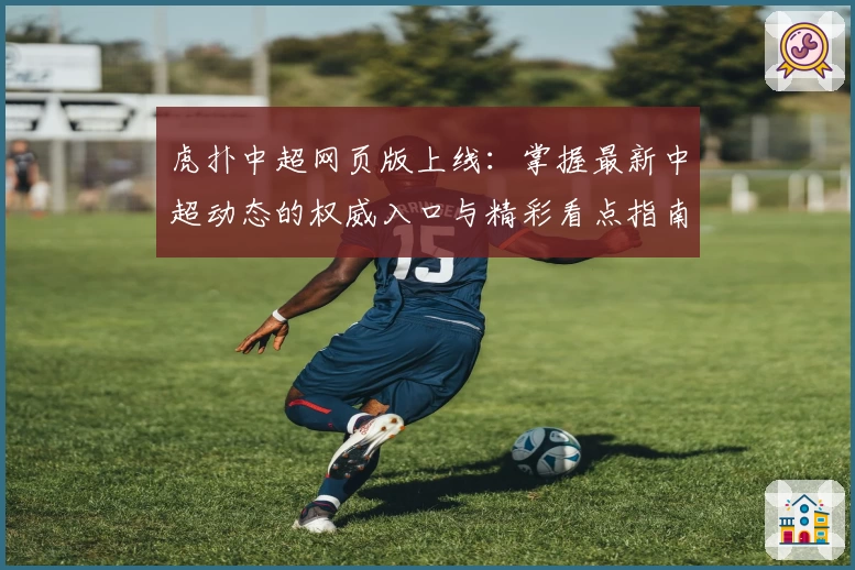 虎扑中超网页版上线:掌握最新中超动态的权威入口与精彩看点指南