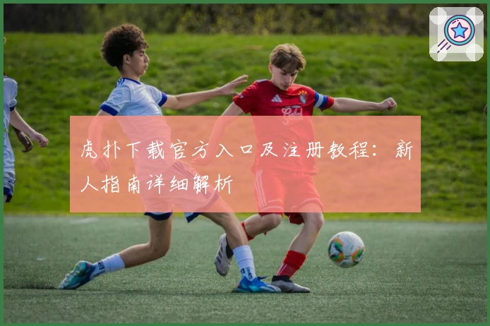 虎扑下载官方入口及注册教程：新人指南详细解析